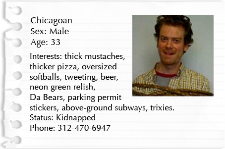 Chicagoan. Sex: Male. Age: 33. Interests: thick mustaches, thicker pizza, oversized softballs, tweeting, beer, neon green relish, Da Bears, parking permit stickers, above-ground subways, trixies. Status: Kidnapped Phone: 312-470-6947